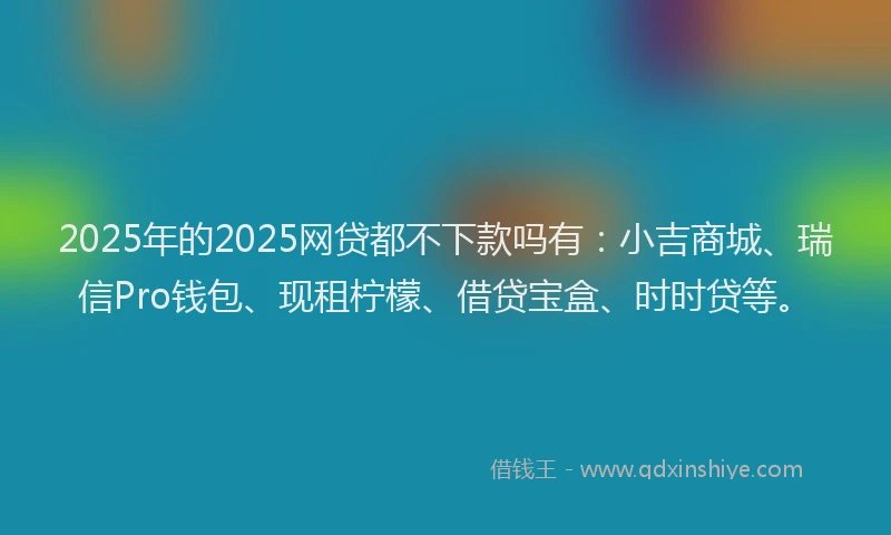 2025年的2025网贷都不下款吗有：小吉商城、瑞信Pro钱包、现租柠檬、借贷宝盒、时时贷等。