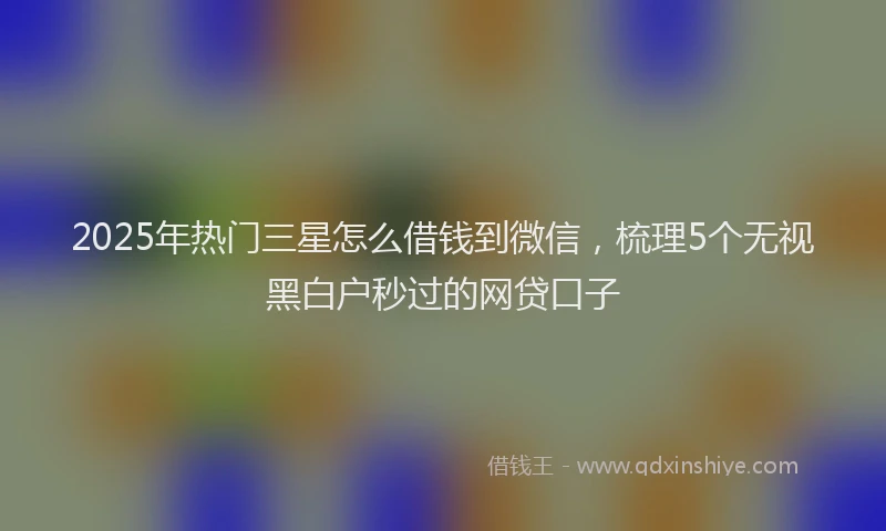 2025年热门三星怎么借钱到微信，梳理5个无视黑白户秒过的网贷口子