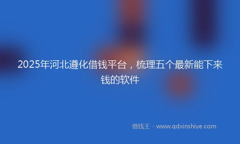 2025年河北遵化借钱平台，梳理五个最新能下来钱的软件