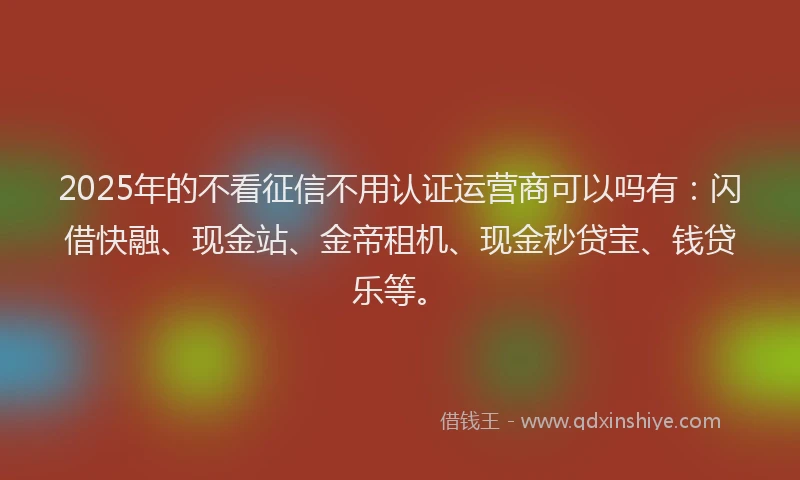 2025年的不看征信不用认证运营商可以吗有：闪借快融、现金站、金帝租机、现金秒贷宝、钱贷乐等。