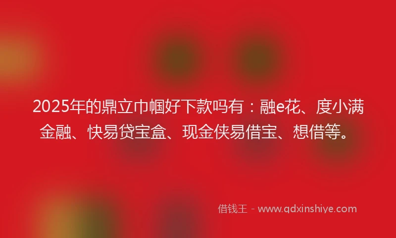 2025年的鼎立巾帼好下款吗有：融e花、度小满金融、快易贷宝盒、现金侠易借宝、想借等。