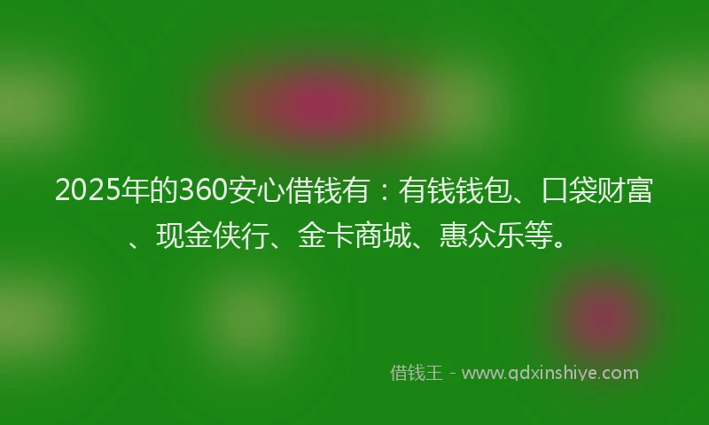 2025年的360安心借钱有：有钱钱包、口袋财富、现金侠行、金卡商城、惠众乐等。