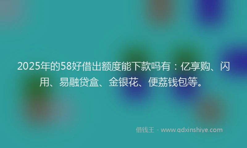 2025年的58好借出额度能下款吗有：亿享购、闪用、易融贷盒、金银花、便荔钱包等。