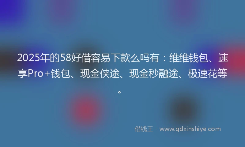 2025年的58好借容易下款么吗有：维维钱包、速享Pro+钱包、现金侠途、现金秒融途、极速花等。