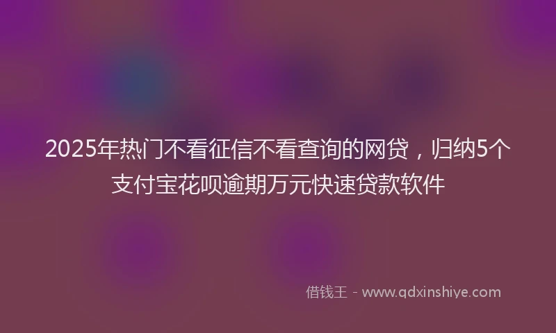 2025年热门不看征信不看查询的网贷，归纳5个支付宝花呗逾期万元快速贷款软件