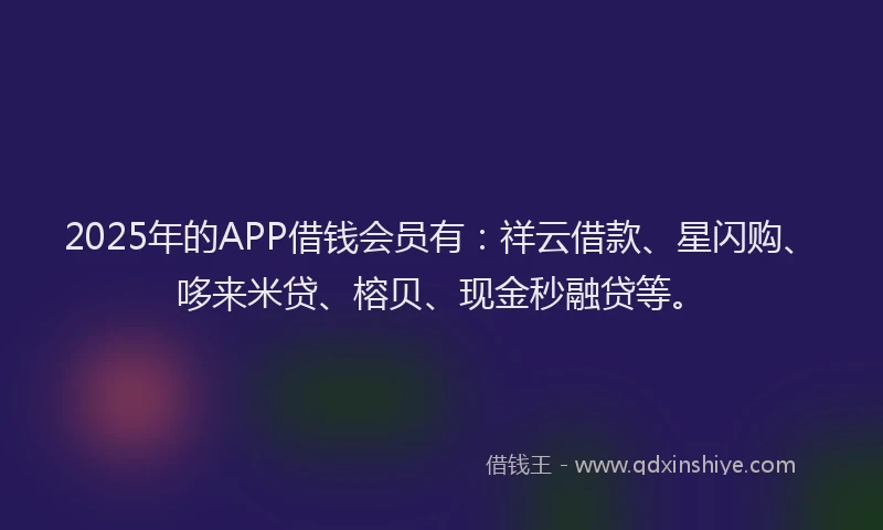 2025年的APP借钱会员有：祥云借款、星闪购、哆来米贷、榕贝、现金秒融贷等。