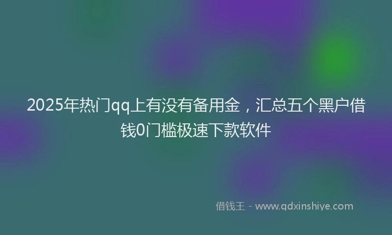 2025年热门qq上有没有备用金，汇总五个黑户借钱0门槛极速下款软件