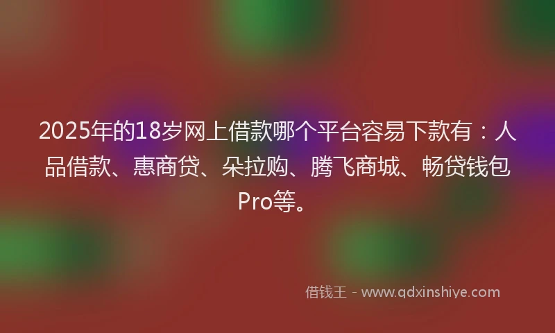 2025年的18岁网上借款哪个平台容易下款有：人品借款、惠商贷、朵拉购、腾飞商城、畅贷钱包Pro等。