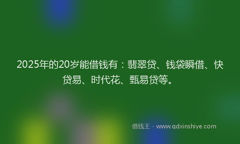 2025年的20岁能借钱有：翡翠贷、钱袋瞬借、快贷易、时代花、甄易贷等。