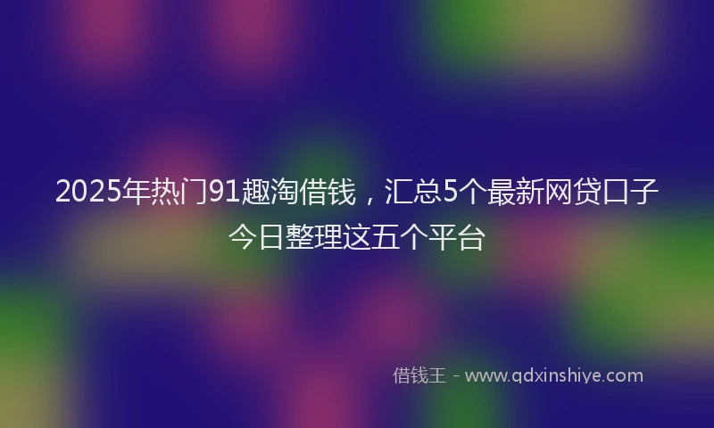 2025年热门91趣淘借钱，汇总5个最新网贷口子今日整理这五个平台