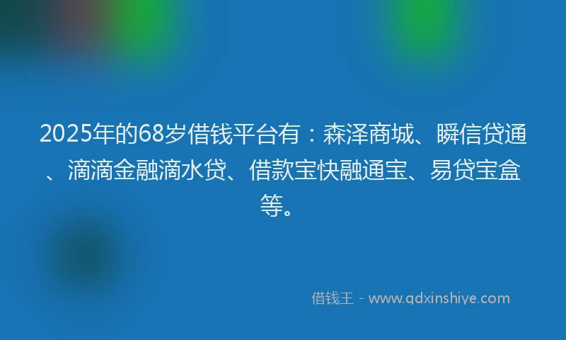 2025年的68岁借钱平台有：森泽商城、瞬信贷通、滴滴金融滴水贷、借款宝快融通宝、易贷宝盒等。