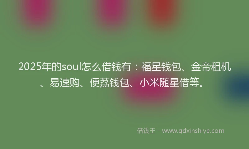 2025年的soul怎么借钱有：福星钱包、金帝租机、易速购、便荔钱包、小米随星借等。