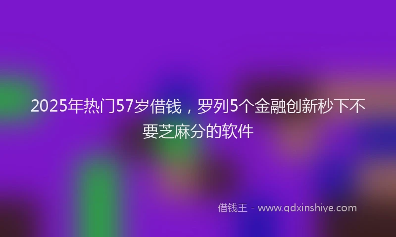 2025年热门57岁借钱，罗列5个金融创新秒下不要芝麻分的软件