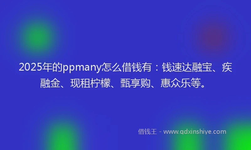 2025年的ppmany怎么借钱有：钱速达融宝、疾融金、现租柠檬、甄享购、惠众乐等。