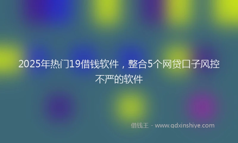 2025年热门19借钱软件，整合5个网贷口子风控不严的软件