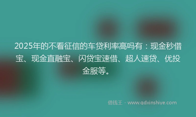 2025年的不看征信的车贷利率高吗有：现金秒借宝、现金直融宝、闪贷宝速借、超人速贷、优投金服等。