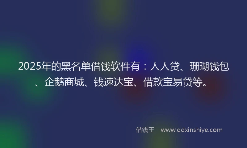 2025年的黑名单借钱软件有：人人贷、珊瑚钱包、企鹅商城、钱速达宝、借款宝易贷等。