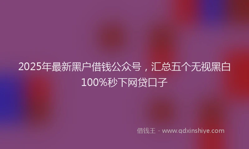 2025年最新黑户借钱公众号，汇总五个无视黑白100%秒下网贷口子
