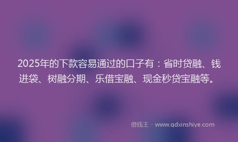 2025年的下款容易通过的口子有:省时贷融、钱进袋、树融分期、乐借宝融、现金秒贷宝融等。