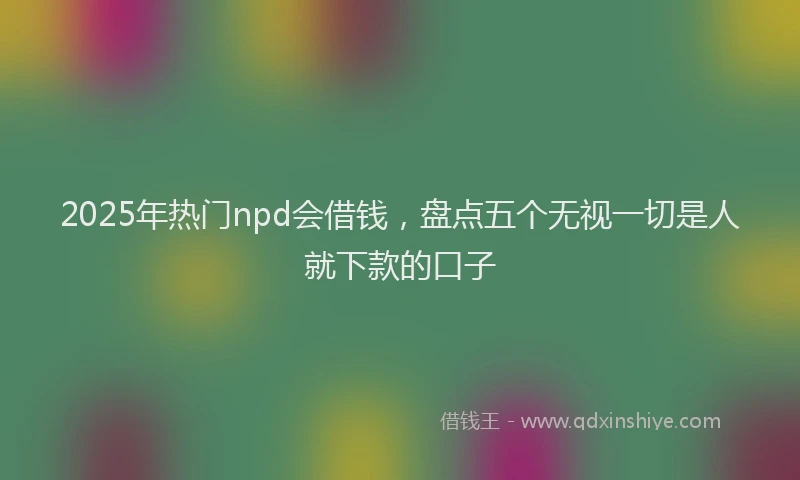2025年热门npd会借钱，盘点五个无视一切是人就下款的口子