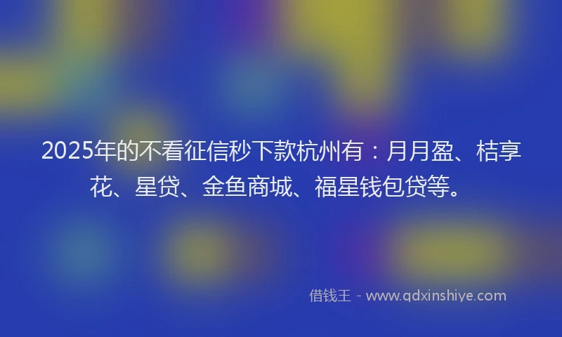 2025年的不看征信秒下款杭州有：月月盈、桔享花、星贷、金鱼商城、福星钱包贷等。