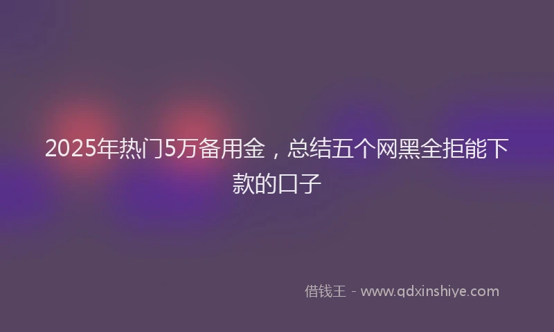 2025年热门5万备用金，总结五个网黑全拒能下款的口子