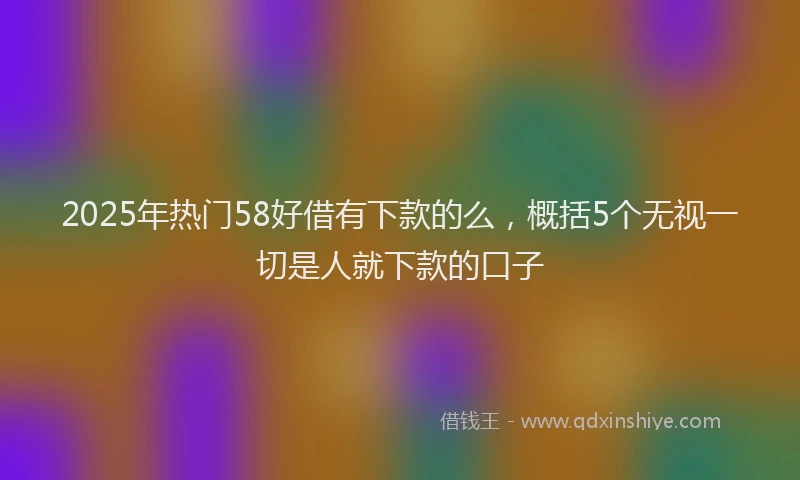 2025年热门58好借有下款的么，概括5个无视一切是人就下款的口子