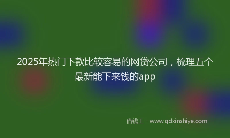 2025年热门下款比较容易的网贷公司，梳理五个最新能下来钱的app