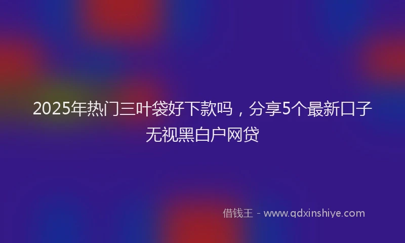 2025年热门三叶袋好下款吗，分享5个最新口子无视黑白户网贷