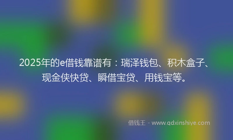 2025年的e借钱靠谱有：瑞泽钱包、积木盒子、现金侠快贷、瞬借宝贷、用钱宝等。