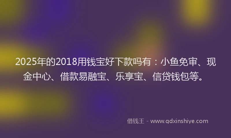 2025年的2018用钱宝好下款吗有：小鱼免审、现金中心、借款易融宝、乐享宝、信贷钱包等。
