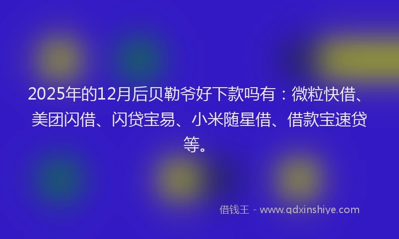2025年的12月后贝勒爷好下款吗有：微粒快借、美团闪借、闪贷宝易、小米随星借、借款宝速贷等。