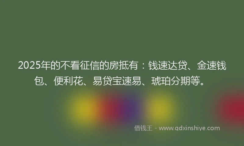 2025年的不看征信的房抵有：钱速达贷、金速钱包、便利花、易贷宝速易、琥珀分期等。