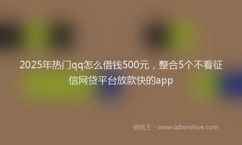 2025年热门qq怎么借钱500元，整合5个不看征信网贷平台放款快的app