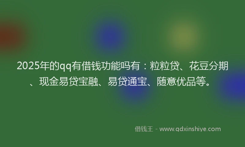 2025年的qq有借钱功能吗有：粒粒贷、花豆分期、现金易贷宝融、易贷通宝、随意优品等。