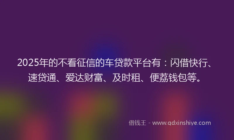 2025年的不看征信的车贷款平台有：闪借快行、速贷通、爱达财富、及时租、便荔钱包等。