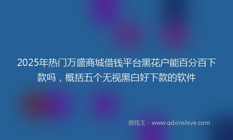 2025年热门万盛商城借钱平台黑花户能百分百下款吗，概括五个无视黑白好下款的软件