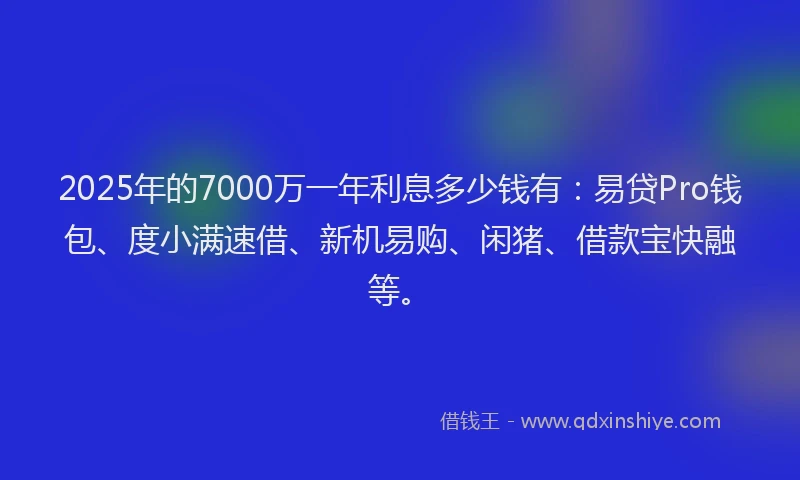 2025年的7000万一年利息多少钱有：易贷Pro钱包、度小满速借、新机易购、闲猪、借款宝快融等。