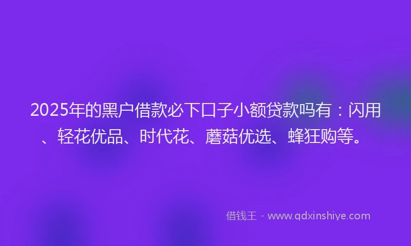 2025年的黑户借款必下口子小额贷款吗有：闪用、轻花优品、时代花、蘑菇优选、蜂狂购等。
