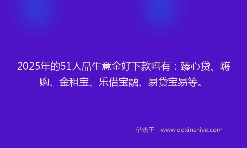 2025年的51人品生意金好下款吗有：臻心贷、嗨购、金租宝、乐借宝融、易贷宝易等。
