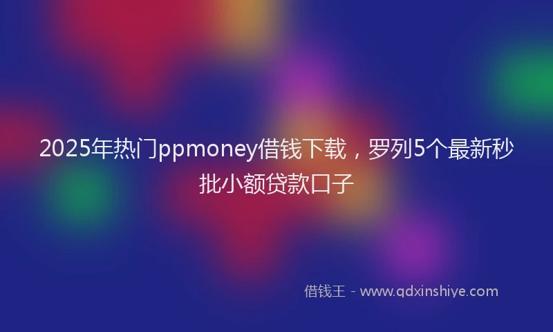 2025年热门ppmoney借钱下载，罗列5个最新秒批小额贷款口子