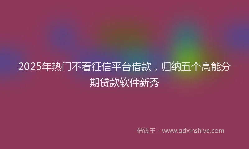 2025年热门不看征信平台借款，归纳五个高能分期贷款软件新秀