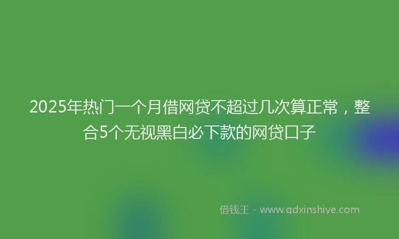 2025年热门一个月借网贷不超过几次算正常，整合5个无视黑白必下款的网贷口子