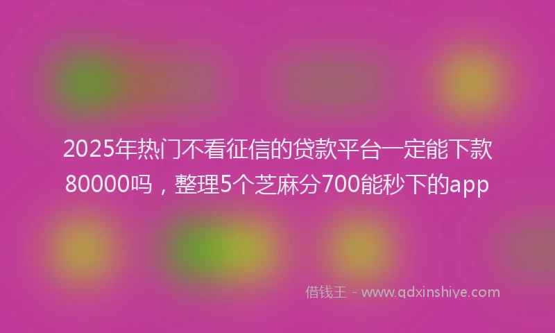 2025年热门不看征信的贷款平台一定能下款80000吗，整理5个芝麻分700能秒下的app