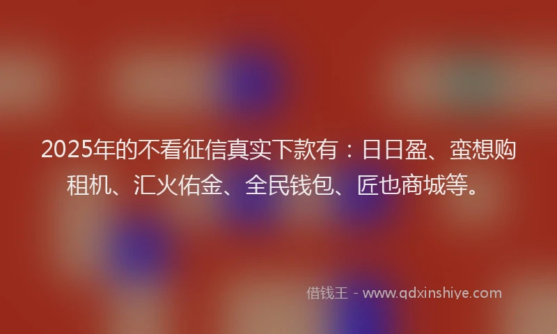 2025年的不看征信真实下款有：日日盈、蛮想购租机、汇火佑金、全民钱包、匠也商城等。