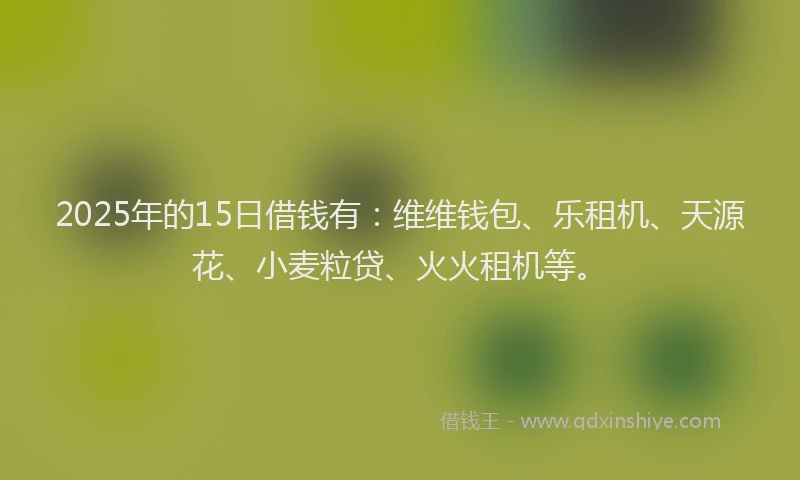 2025年的15日借钱有：维维钱包、乐租机、天源花、小麦粒贷、火火租机等。
