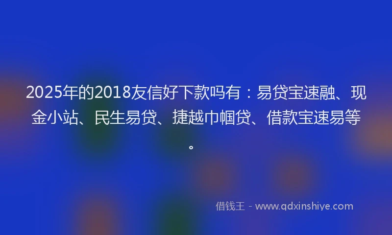 2025年的2018友信好下款吗有：易贷宝速融、现金小站、民生易贷、捷越巾帼贷、借款宝速易等。