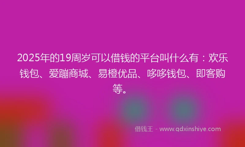 2025年的19周岁可以借钱的平台叫什么有：欢乐钱包、爱蹦商城、易橙优品、哆哆钱包、即客购等。