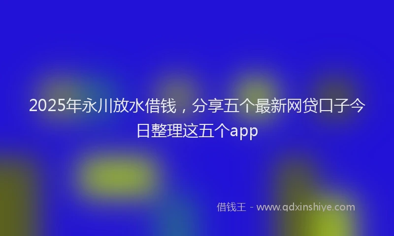 2025年永川放水借钱，分享五个最新网贷口子今日整理这五个app