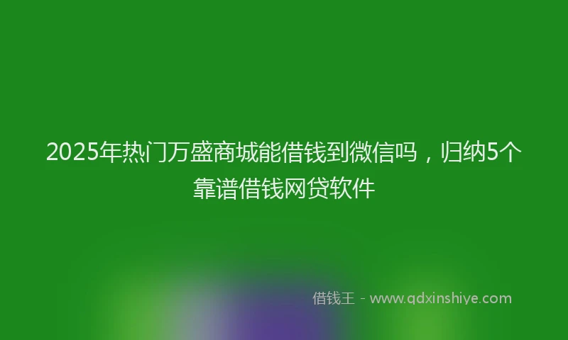 2025年热门万盛商城能借钱到微信吗，归纳5个靠谱借钱网贷软件